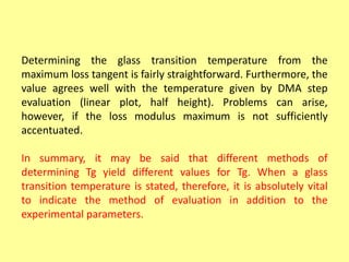 Determining the glass transition temperature from the
maximum loss tangent is fairly straightforward. Furthermore, the
value agrees well with the temperature given by DMA step
evaluation (linear plot, half height). Problems can arise,
however, if the loss modulus maximum is not sufficiently
accentuated.
In summary, it may be said that different methods of
determining Tg yield different values for Tg. When a glass
transition temperature is stated, therefore, it is absolutely vital
to indicate the method of evaluation in addition to the
experimental parameters.
 