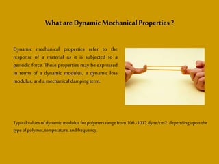Whatare DynamicMechanical Properties ?
Dynamic mechanical properties refer to the
response of a material as it is subjected to a
periodic force. These properties may be expressed
in terms of a dynamic modulus, a dynamic loss
modulus, and a mechanical damping term.
Typical values of dynamic modulus for polymers range from 106 -1012 dyne/cm2 depending upon the
typeofpolymer,temperature,andfrequency.
 