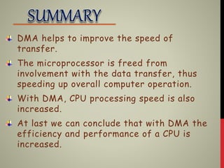 DMA helps to improve the speed of
transfer.
The microprocessor is freed from
involvement with the data transfer, thus
speeding up overall computer operation.
With DMA, CPU processing speed is also
increased.
At last we can conclude that with DMA the
efficiency and performance of a CPU is
increased.
 