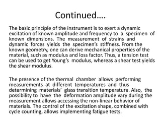 Continued….
The basic principle of the instrument is to exert a dynamic
excitation of known amplitude and frequency to a specimen of
known dimensions. The measurement of strains and
dynamic forces yields the specimen’s stiffness. From the
known geometry, one can derive mechanical properties of the
material, such as modulus and loss factor. Thus, a tension test
can be used to get Young’s modulus, whereas a shear test yields
the shear modulus.
The presence of the thermal chamber allows performing
measurements at different temperatures and thus
determining materials’ glass transition temperature. Also, the
possibility to have the deformation amplitude vary during the
measurement allows accessing the non-linear behavior of
materials. The control of the excitation shape, combined with
cycle counting, allows implementing fatigue tests.
 