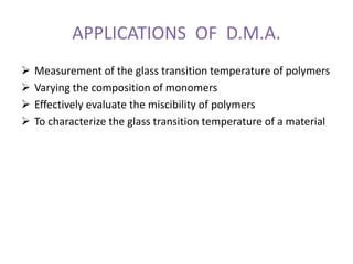 APPLICATIONS OF D.M.A.
 Measurement of the glass transition temperature of polymers
 Varying the composition of monomers
 Effectively evaluate the miscibility of polymers
 To characterize the glass transition temperature of a material
 