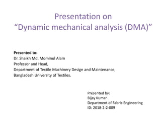 Presentation on
“Dynamic mechanical analysis (DMA)”
Presented to:
Dr. Shaikh Md. Mominul Alam
Professor and Head,
Department of Textile Machinery Design and Maintenance,
Bangladesh University of Textiles.
Presented by:
Bijay Kumar
Department of Fabric Engineering
ID: 2018-2-2-009
 
