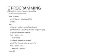 C PROGRAMMING
// Check if the memory has been successfully
// allocated by calloc or not
if (ptr == NULL) {
printf("Memory not allocated.n");
exit(0);}
else {
// Memory has been successfully allocated
printf("Memory successfully allocated using calloc.n");
// Get the elements of the array
for (i = 0; i < n; ++i) {
ptr[i] = i + 1;}
// Print the elements of the array
printf("The elements of the array are: ");
for (i = 0; i < n; ++i) {
printf("%d, ", ptr[i]);}}
return 0;}
 