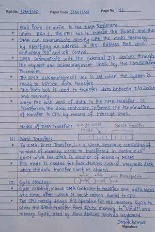 Roll No 12001006 PaperCode11o61 NJ Page No12.
read from orwrite to the DMA Registers.
hen BG:1, the CPu has to release the Busts andthe
DMACan CommuniG.ate directu with fhe main emor-
byShecifuing an address in he AddressBus and
a.ctivating Rnand uwR Contral.
DMACo.mmumicate with the externalTlo devices through
Tne_request and ackmowlegment lines by he HandShalsiue
rocedue
he DMA Acknoulegment 1line is set when the Sysienm iS
readyto initiate data tmnsfer
he data lous is uSed to transter_clata hetween T/odevice
and memoru
Lwhenthe last word odata in theDMA hransferis
ransfer red,he dma Controller informs the fermmation
ohransferto CPU bå meanso Inierrukt lines
Modes of DMA Transter: 4-bute burst
Burst Transfer
Mode
) |Burst Transter:
Tn DMA,Burst Transfer,Li.ea black_Seqvence_Consistingo
numberomemary wordsto ransterre.d in Gonlinuous
burst while the DMA ismast+er o memory BUSES
This mode isneeded or fastdevices Suchaamagnelicdisk
where thedata ransfer Can' be Slouwed.
Breakbotnt_
it Cacle Stealing
Caycle Sealing,allouwsDMACanhmllertotran8ferone dataword
ata ime, after uhich it must rehurn Cantrol tn CPU_
The CPU_merely_delays it'SOheratinn for one memory Cycleto
alloln the direct transfer m Ilot_memory_to 'steal) one
memary Cycle 18ed bu Sloo devices Suchas keybnard
Debak kwmar
Signature
 