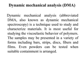 Dynamic mechanical analysis (DMA)
Dynamic mechanical analysis (abbreviated
DMA, also known as dynamic mechanical
spectroscopy) is a technique used to study and
characterize materials. It is most useful for
studying the viscoelastic behavior of polymers.
The samples may be presented in a variety of
forms including bars, strips, discs, fibers and
films. Even powders can be tested when
suitable containment is arranged.
 