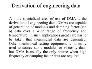 Derivation of engineering data
A more specialized area of use of DMA is the
derivation of engineering data. DMAs are capable
of generation of modulus and damping factor (tan
δ) data over a wide range of frequency and
temperature. In such applications great care has to
be taken that meaningful data are generated.
Other mechanical testing equipment is normally
used to source static modulus or viscosity data,
but DMA is usually the only source when high
frequency or damping factor data are required.
 