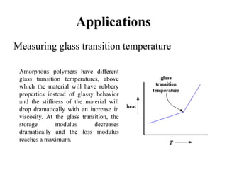 Applications
Measuring glass transition temperature
Amorphous polymers have different
glass transition temperatures, above
which the material will have rubbery
properties instead of glassy behavior
and the stiffness of the material will
drop dramatically with an increase in
viscosity. At the glass transition, the
storage modulus decreases
dramatically and the loss modulus
reaches a maximum.
 