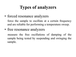 Types of analyzers
• forced resonance analyzers
force the sample to oscillate at a certain frequency
and are reliable for performing a temperature sweep.
• free resonance analyzers
measure the free oscillations of damping of the
sample being tested by suspending and swinging the
sample.
 