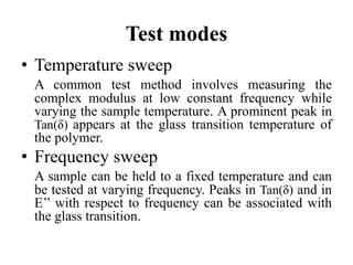 Test modes
• Temperature sweep
A common test method involves measuring the
complex modulus at low constant frequency while
varying the sample temperature. A prominent peak in
Tan(δ) appears at the glass transition temperature of
the polymer.
• Frequency sweep
A sample can be held to a fixed temperature and can
be tested at varying frequency. Peaks in Tan(δ) and in
E’’ with respect to frequency can be associated with
the glass transition.
 