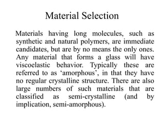 Material Selection
Materials having long molecules, such as
synthetic and natural polymers, are immediate
candidates, but are by no means the only ones.
Any material that forms a glass will have
viscoelastic behavior. Typically these are
referred to as ‘amorphous’, in that they have
no regular crystalline structure. There are also
large numbers of such materials that are
classified as semi-crystalline (and by
implication, semi-amorphous).
 