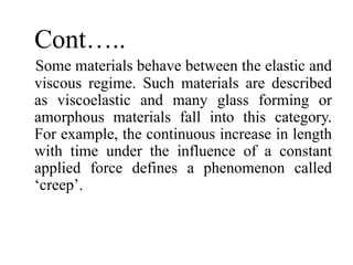 Cont…..
Some materials behave between the elastic and
viscous regime. Such materials are described
as viscoelastic and many glass forming or
amorphous materials fall into this category.
For example, the continuous increase in length
with time under the influence of a constant
applied force defines a phenomenon called
‘creep’.
 