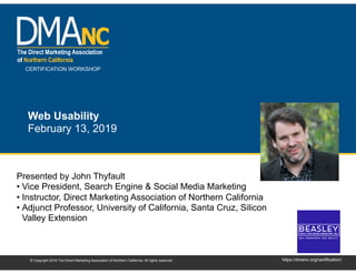 CERTIFICATION WORKSHOP
https://dmanc.org/certification/© Copyright 2019 The Direct Marketing Association of Northern California. All rights reserved.
Web Usability
February 13, 2019
Presented by John Thyfault
• Vice President, Search Engine & Social Media Marketing
• Instructor, Direct Marketing Association of Northern California
• Adjunct Professor, University of California, Santa Cruz, Silicon
Valley Extension
 