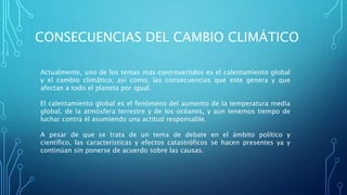 CONSECUENCIAS DEL CAMBIO CLIMÁTICO
Actualmente, uno de los temas mas controvertidos es el calentamiento global
y el cambio climático; así como, las consecuencias que este genera y que
afectan a todo el planeta por igual.
El calentamiento global es el fenómeno del aumento de la temperatura media
global, de la atmósfera terrestre y de los océanos, y aún tenemos tiempo de
luchar contra él asumiendo una actitud responsable.
A pesar de que se trata de un tema de debate en el ámbito político y
científico, las características y efectos catastróficos se hacen presentes ya y
continúan sin ponerse de acuerdo sobre las causas.
 