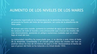 AUMENTO DE LOS NIVELES DE LOS MARES
El aumento registrado en la temperatura de la atmosfera terrestre, esta
generando la fusión del hielo de los glaciares, así como de la plataforma de
hielo polar.
Al tiempo que esto sucede, aumenta la cantidad de agua que desemboca en
los océanos de todo el mundo y esta provocando que crezcan los niveles del
mar drásticamente, poniendo en peligro numerosas ciudades que se sitúan
bajo el nivel del mar.
La comunidad científica ha especulado que, si se derrite a este ritmo el hielo
de la Antártida, Groenlandia y el circulo polar ártico los niveles del mar se
podrían elevar en mas de 20 metros de aquí a 2100; destacándose el hecho de
que el grosor del hielo se ha reducido a la mitad desde 1950.
 