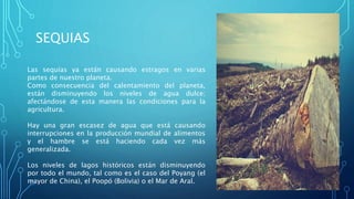 SEQUIAS
Las sequías ya están causando estragos en varias
partes de nuestro planeta.
Como consecuencia del calentamiento del planeta,
están disminuyendo los niveles de agua dulce;
afectándose de esta manera las condiciones para la
agricultura.
Hay una gran escasez de agua que está causando
interrupciones en la producción mundial de alimentos
y el hambre se está haciendo cada vez más
generalizada.
Los niveles de lagos históricos están disminuyendo
por todo el mundo, tal como es el caso del Poyang (el
mayor de China), el Poopó (Bolivia) o el Mar de Aral.
 