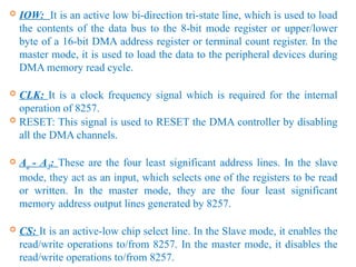  IOW: It is an active low bi-direction tri-state line, which is used to load
the contents of the data bus to the 8-bit mode register or upper/lower
byte of a 16-bit DMA address register or terminal count register. In the
master mode, it is used to load the data to the peripheral devices during
DMA memory read cycle.
 CLK: It is a clock frequency signal which is required for the internal
operation of 8257.
 RESET: This signal is used to RESET the DMA controller by disabling
all the DMA channels.
 Ao - A3: These are the four least significant address lines. In the slave
mode, they act as an input, which selects one of the registers to be read
or written. In the master mode, they are the four least significant
memory address output lines generated by 8257.
 CS: It is an active-low chip select line. In the Slave mode, it enables the
read/write operations to/from 8257. In the master mode, it disables the
read/write operations to/from 8257.
 
