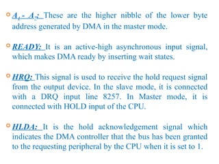  A4 - A7: These are the higher nibble of the lower byte
address generated by DMA in the master mode.
 READY: It is an active-high asynchronous input signal,
which makes DMA ready by inserting wait states.
 HRQ: This signal is used to receive the hold request signal
from the output device. In the slave mode, it is connected
with a DRQ input line 8257. In Master mode, it is
connected with HOLD input of the CPU.
 HLDA: It is the hold acknowledgement signal which
indicates the DMA controller that the bus has been granted
to the requesting peripheral by the CPU when it is set to 1.
 