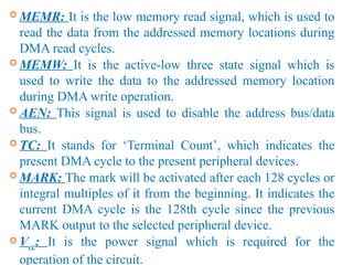  MEMR: It is the low memory read signal, which is used to
read the data from the addressed memory locations during
DMA read cycles.
 MEMW: It is the active-low three state signal which is
used to write the data to the addressed memory location
during DMA write operation.
 AEN: This signal is used to disable the address bus/data
bus.
 TC: It stands for ‘Terminal Count’, which indicates the
present DMA cycle to the present peripheral devices.
 MARK: The mark will be activated after each 128 cycles or
integral multiples of it from the beginning. It indicates the
current DMA cycle is the 128th cycle since the previous
MARK output to the selected peripheral device.
 Vcc: It is the power signal which is required for the
operation of the circuit.
 
