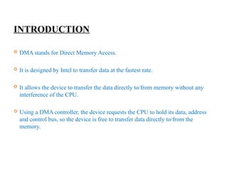 INTRODUCTION
 DMA stands for Direct Memory Access.
 It is designed by Intel to transfer data at the fastest rate.
 It allows the device to transfer the data directly to/from memory without any
interference of the CPU.
 Using a DMA controller, the device requests the CPU to hold its data, address
and control bus, so the device is free to transfer data directly to/from the
memory.
 