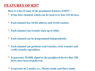 FEATURES OF 8257
Here is a list of some of the prominent features of 8257 −
 It has four channels which can be used over four I/O devices.
 Each channel has 16-bit address and 14-bit counter.
 Each channel can transfer data up to 64kb.
 Each channel can be programmed independently.
 Each channel can perform read transfer, write transfer and
verify transfer operations.
 It generates MARK signal to the peripheral device that 128
bytes have been transferred.
 It operates in 2 modes, i.e., Master mode and Slave mode.
 