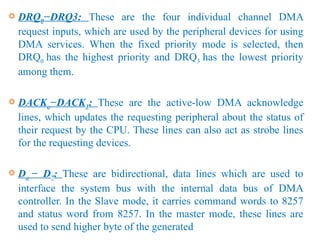  DRQ0−DRQ3: These are the four individual channel DMA
request inputs, which are used by the peripheral devices for using
DMA services. When the fixed priority mode is selected, then
DRQ0 has the highest priority and DRQ3 has the lowest priority
among them.
 DACKo−DACK3: These are the active-low DMA acknowledge
lines, which updates the requesting peripheral about the status of
their request by the CPU. These lines can also act as strobe lines
for the requesting devices.
 Do − D7: These are bidirectional, data lines which are used to
interface the system bus with the internal data bus of DMA
controller. In the Slave mode, it carries command words to 8257
and status word from 8257. In the master mode, these lines are
used to send higher byte of the generated
 