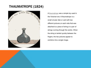 A thaumatrope was a simple toy used in
the Victorian era. A thaumatrope is a
small circular disk or card with two
different pictures on each side that was
attached to a piece of string or a pair of
strings running through the centre. When
the string is twirled quickly between the
fingers, the two pictures appear to
combine into a single image.
THAUMATROPE (1824)
 