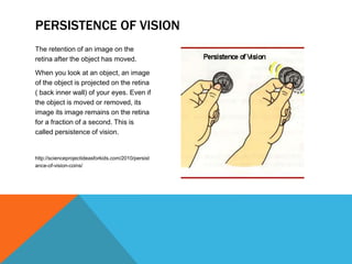 The retention of an image on the
retina after the object has moved.
When you look at an object, an image
of the object is projected on the retina
( back inner wall) of your eyes. Even if
the object is moved or removed, its
image its image remains on the retina
for a fraction of a second. This is
called persistence of vision.
http://scienceprojectideasforkids.com/2010/persist
ance-of-vision-coins/
PERSISTENCE OF VISION
 