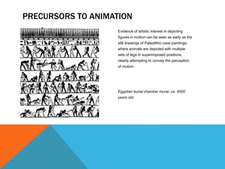 Evidence of artistic interest in depicting
figures in motion can be seen as early as the
still drawings of Paleolithic cave paintings,
where animals are depicted with multiple
sets of legs in superimposed positions,
clearly attempting to convey the perception
of motion.
Egyptian burial chamber mural, ca. 4000
years old.
PRECURSORS TO ANIMATION
 