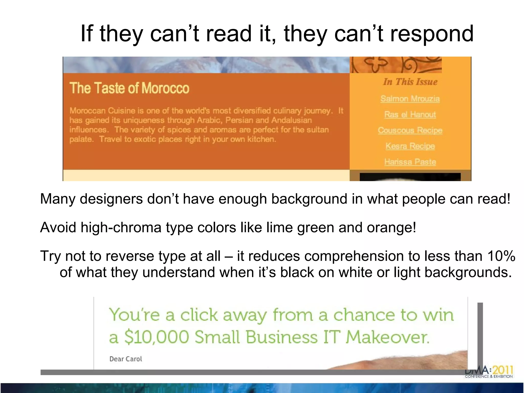 If they can’t read it, they can’t respond Many designers don’t have enough background in what people can read! Avoid high-chroma type colors like lime green and orange! Try not to reverse type at all – it reduces comprehension to less than 10% of what they understand when it’s black on white or light backgrounds. 