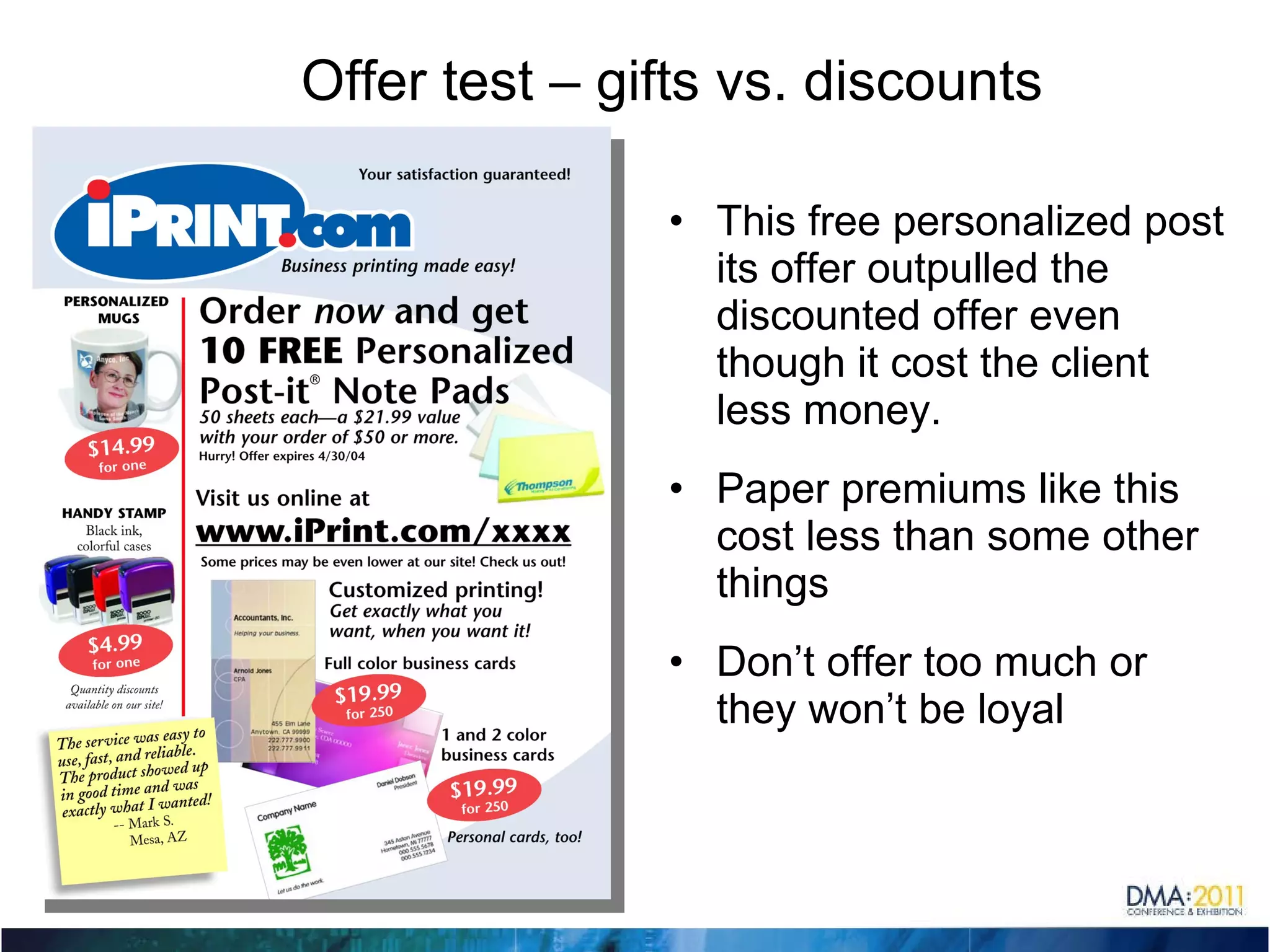 Offer test – gifts vs. discounts This free personalized post its offer outpulled the discounted offer even though it cost the client less money. Paper premiums like this cost less than some other things Don’t offer too much or they won’t be loyal  