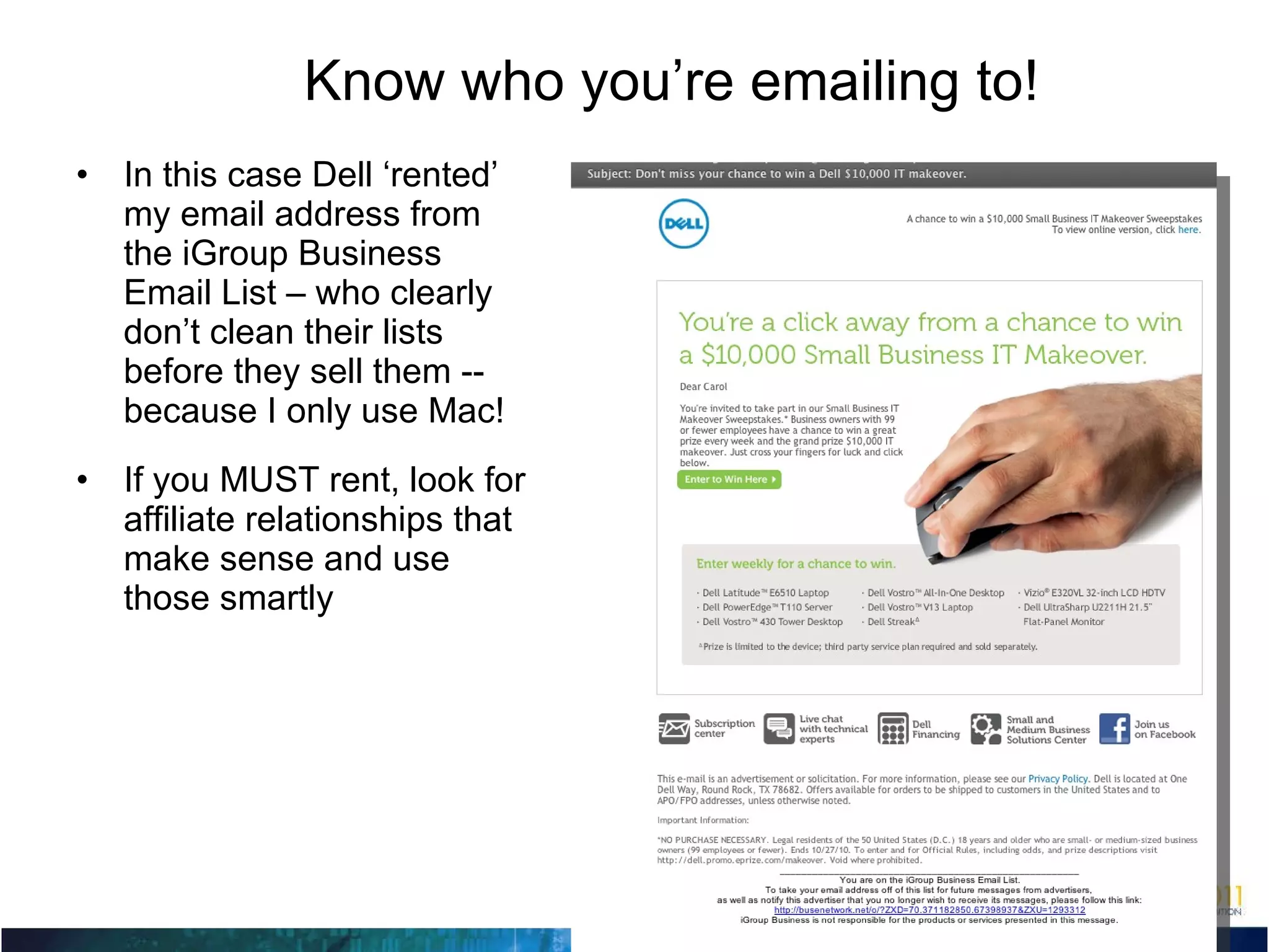 Know who you’re emailing to! In this case Dell ‘rented’ my email address from the iGroup Business Email List – who clearly don’t clean their lists before they sell them -- because I only use Mac! If you MUST rent, look for affiliate relationships that make sense and use those smartly 