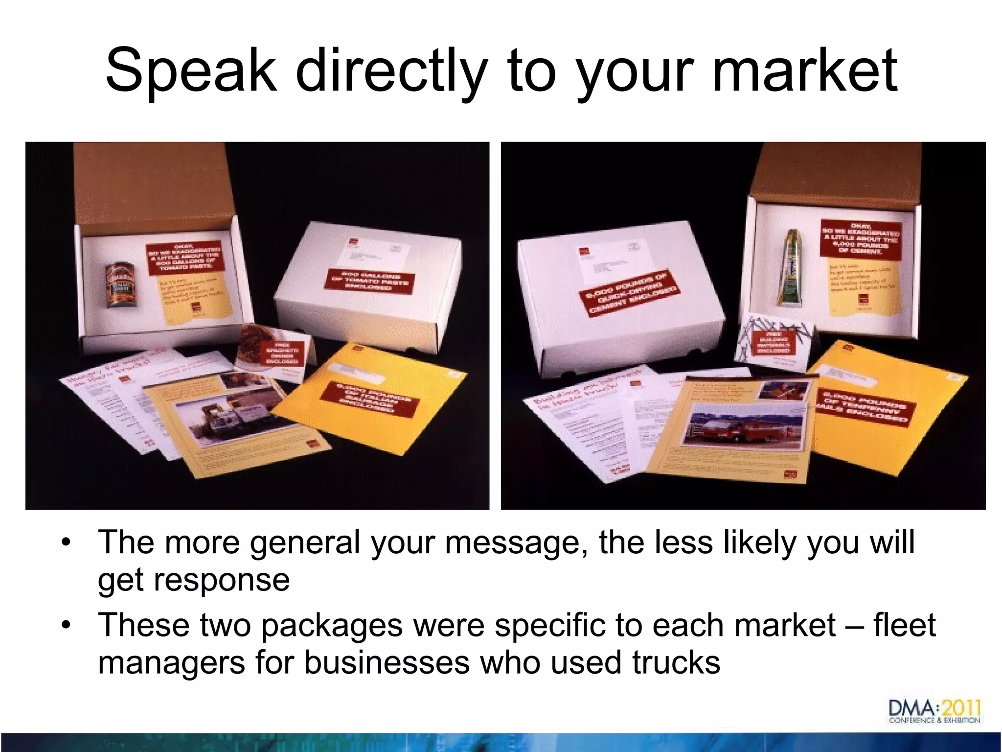 Speak directly to your market The more general your message, the less likely you will get response These two packages were specific to each market – fleet managers for businesses who used trucks 