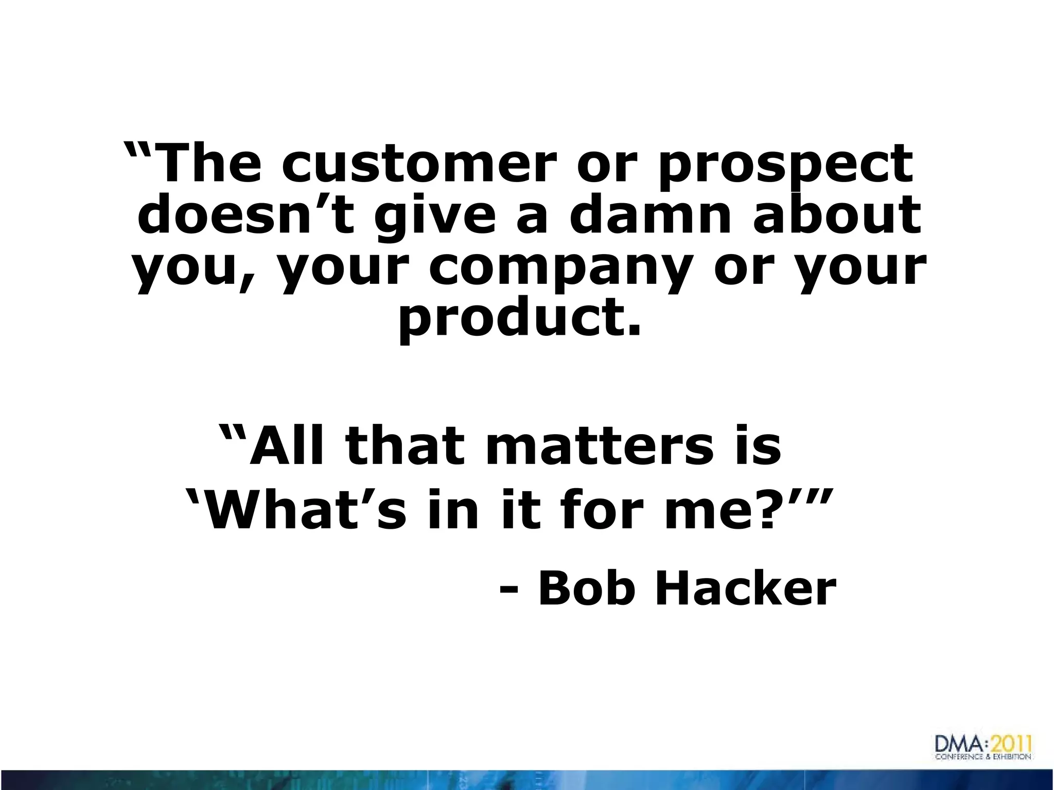 “ The customer or prospect doesn’t give a damn about you, your company or your product.  “ All that matters is  ‘ What’s in it for me?’” - Bob Hacker 