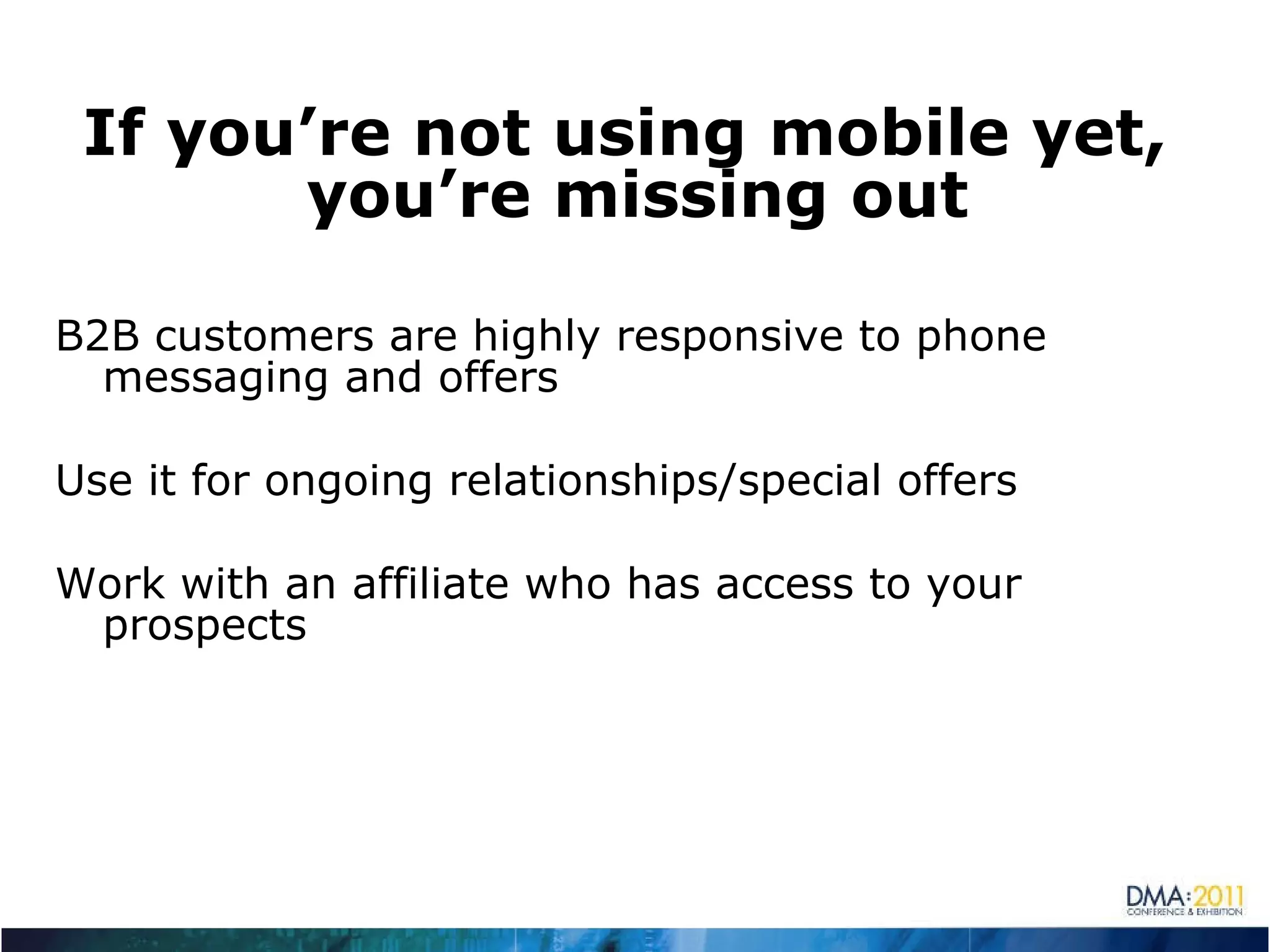 If you’re not using mobile yet, you’re missing out B2B customers are highly responsive to phone messaging and offers Use it for ongoing relationships/special offers Work with an affiliate who has access to your prospects 