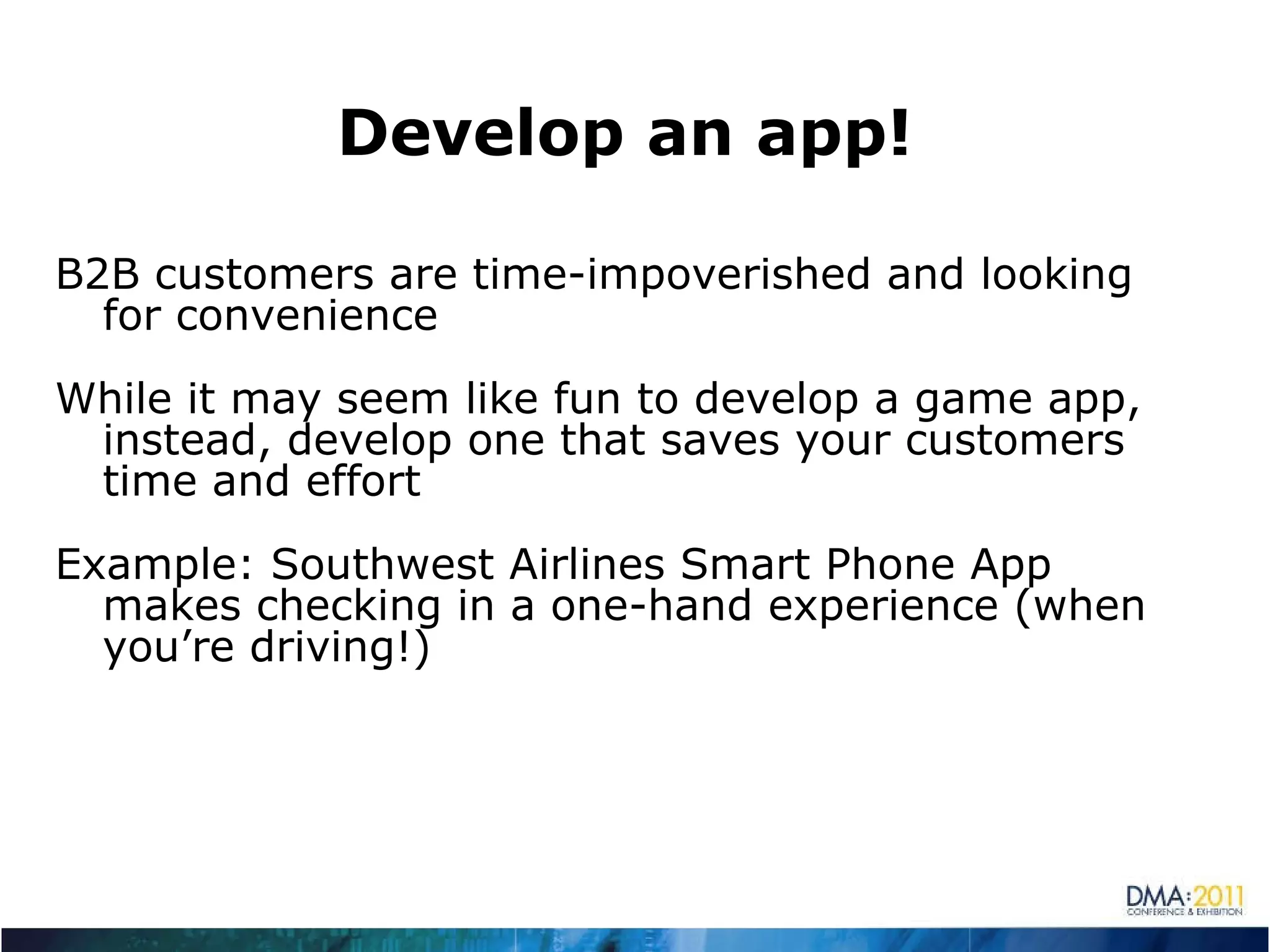Develop an app! B2B customers are time-impoverished and looking for convenience While it may seem like fun to develop a game app, instead, develop one that saves your customers time and effort Example: Southwest Airlines Smart Phone App makes checking in a one-hand experience (when you’re driving!) 