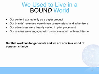 We Used to Live in a
               BOUND World
•   Our content existed only as a paper product
•   Our brands’ revenues were driven by newsstand and advertisers
•   Our advertisers were heavily vested in print placement
•   Our readers were engaged with us once a month with each issue



But that world no longer exists and we are now in a world of
constant change




                                                                    11
 