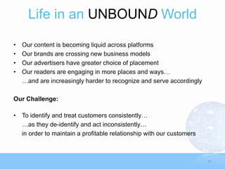 Life in an UNBOUND World

•   Our content is becoming liquid across platforms
•   Our brands are crossing new business models
•   Our advertisers have greater choice of placement
•   Our readers are engaging in more places and ways…
    …and are increasingly harder to recognize and serve accordingly

Our Challenge:

• To identify and treat customers consistently…
  …as they de-identify and act inconsistently…
  in order to maintain a profitable relationship with our customers



                                                                      13
 