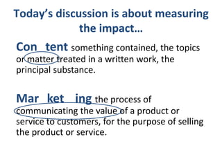 Today’s discussion is about measuring
the impact…

Con tent something contained, the topics
or matter treated in a written work, the
principal substance.

Mar ket ing the process of
communicating the value of a product or
service to customers, for the purpose of selling
the product or service.

 
