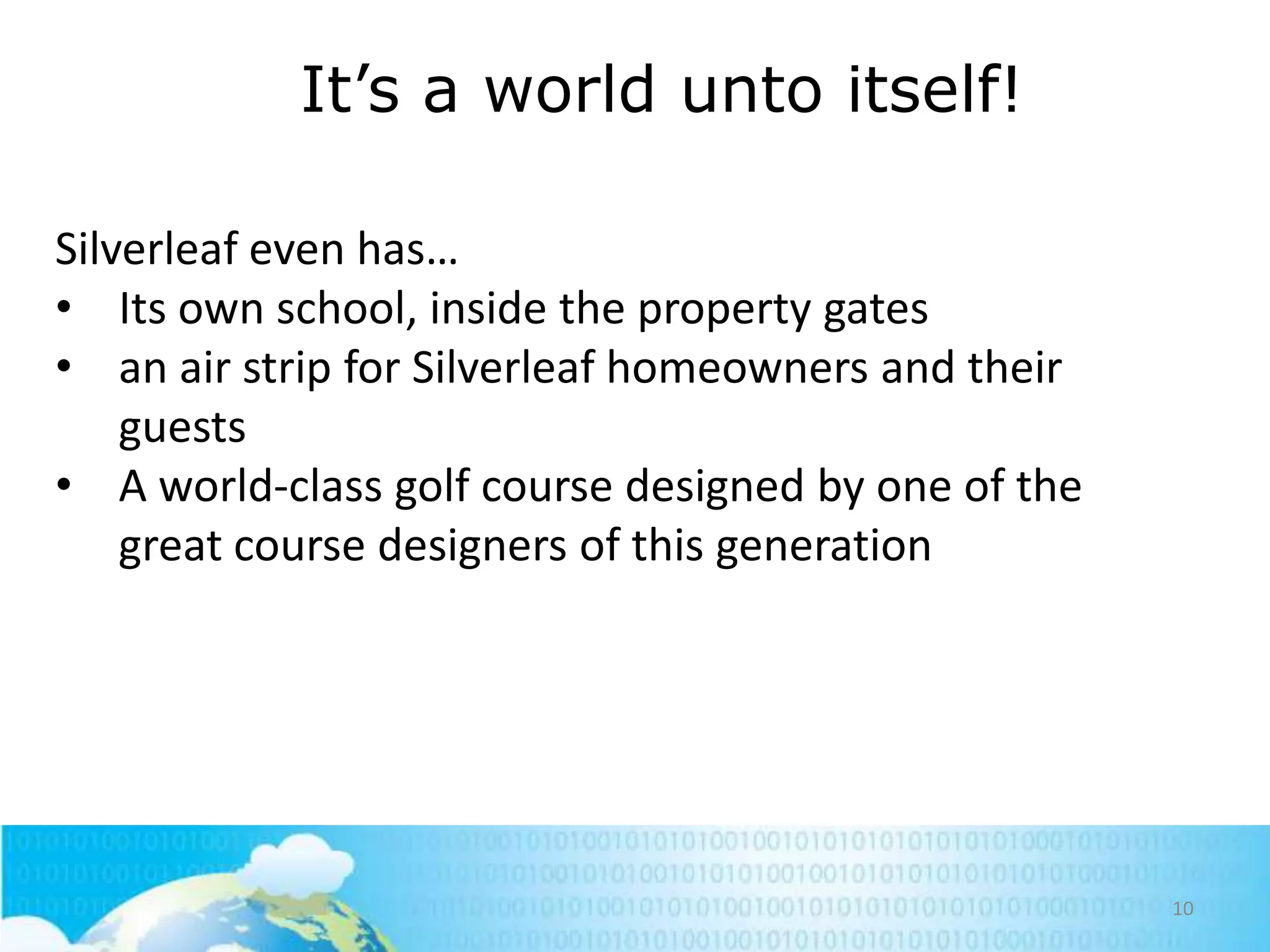 It‘s a world unto itself!
Silverleaf even has…
• Its own school, inside the property gates
• an air strip for Silverleaf homeowners and their
guests
• A world-class golf course designed by one of the
great course designers of this generation

10

 