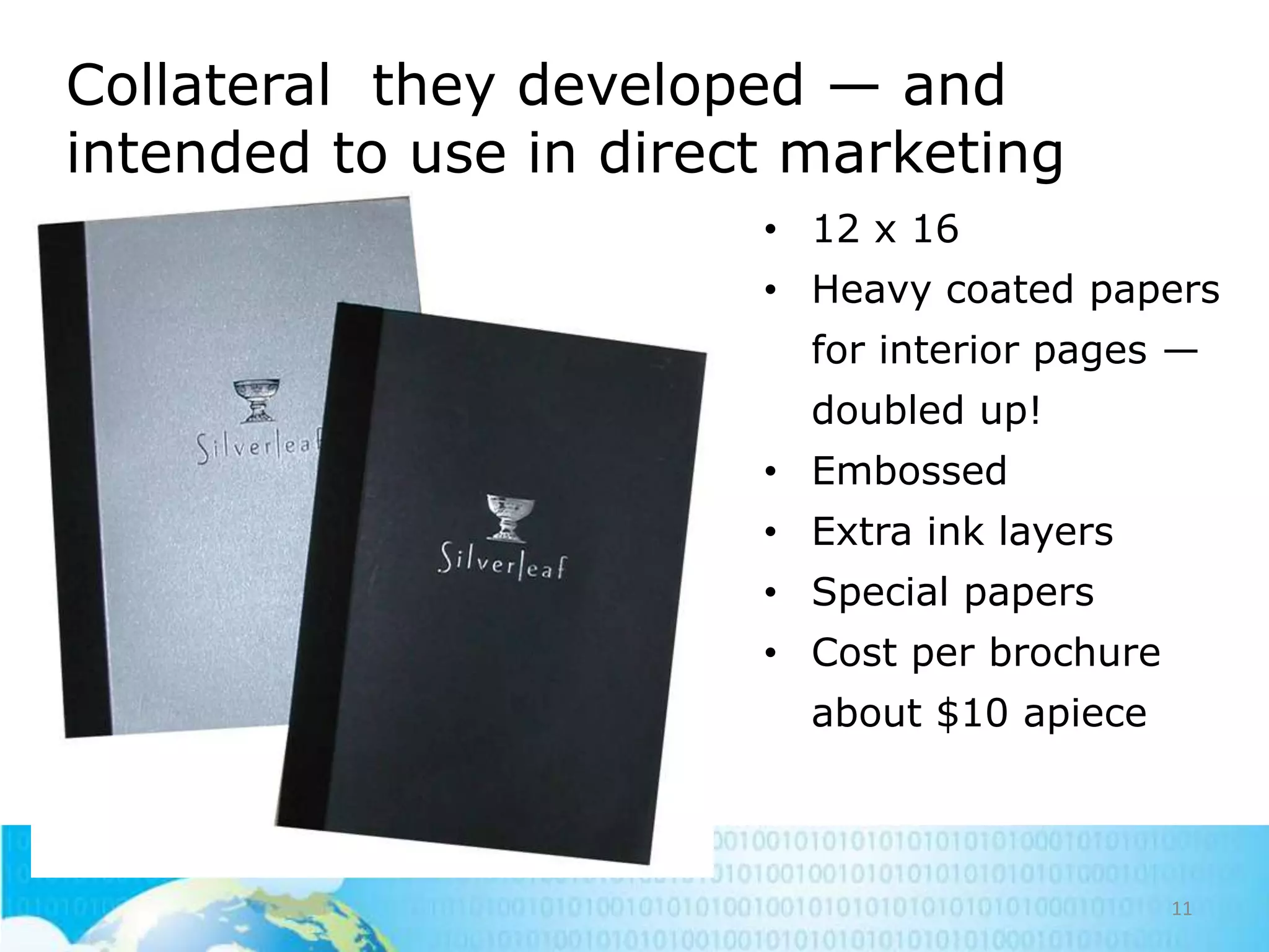 Collateral they developed — and
intended to use in direct marketing
• 12 x 16
• Heavy coated papers
for interior pages —
doubled up!
• Embossed
• Extra ink layers
• Special papers
• Cost per brochure
about $10 apiece

11

 
