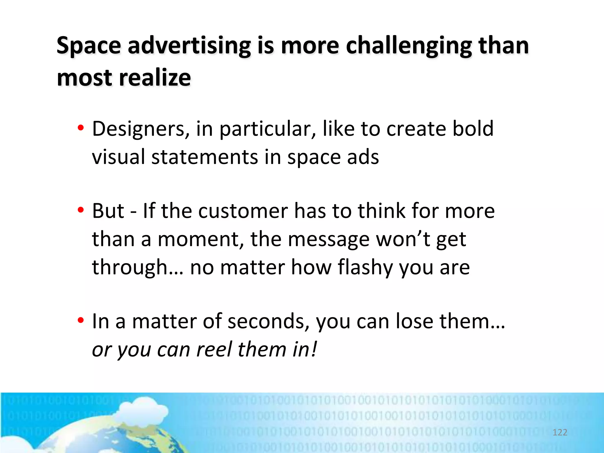 Space advertising is more challenging than
most realize
• Designers, in particular, like to create bold
visual statements in space ads
• But - If the customer has to think for more
than a moment, the message won’t get
through… no matter how flashy you are
• In a matter of seconds, you can lose them…
or you can reel them in!

122

 