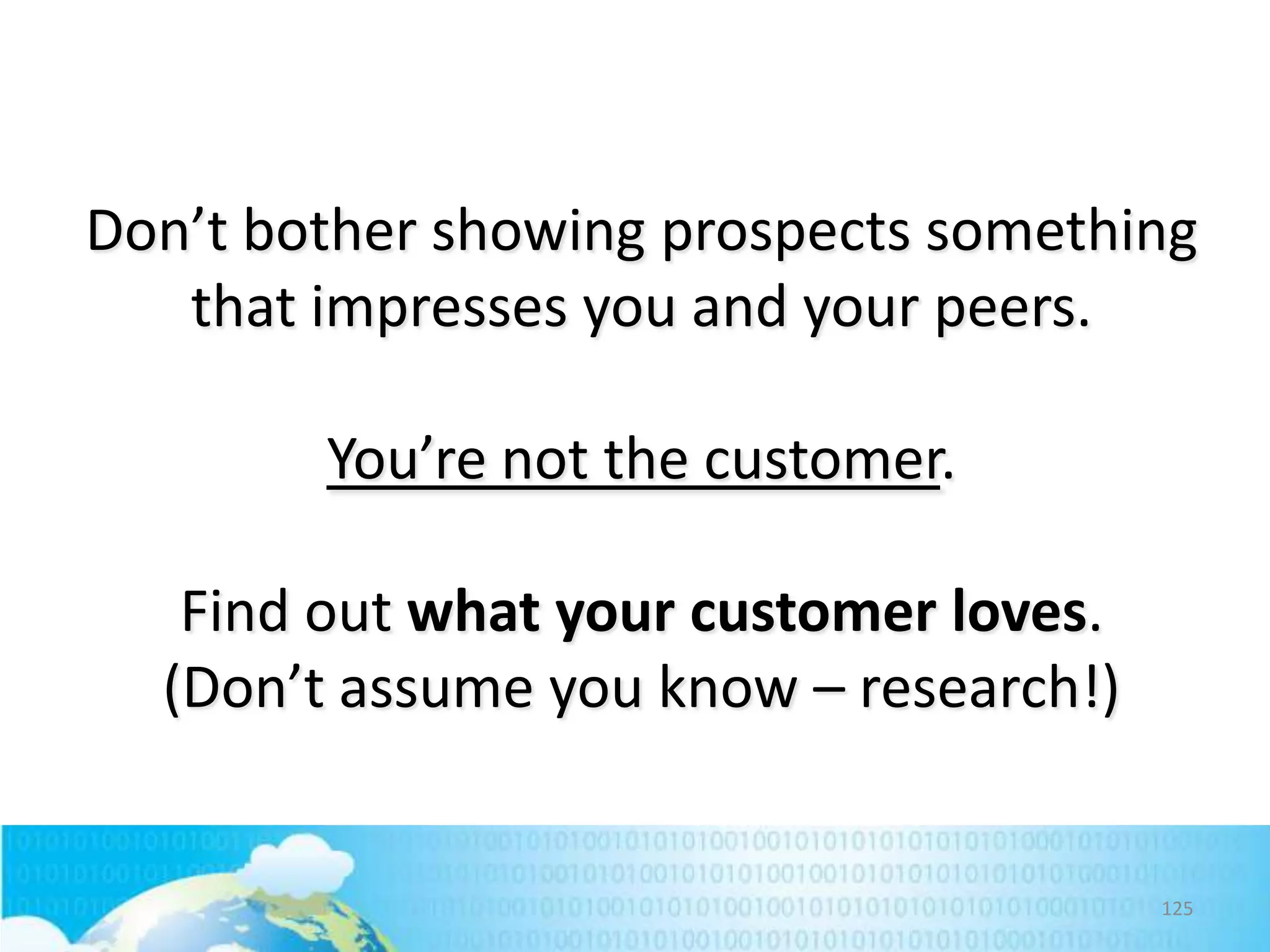 Don’t bother showing prospects something
that impresses you and your peers.
You’re not the customer.
Find out what your customer loves.
(Don’t assume you know – research!)

125

 