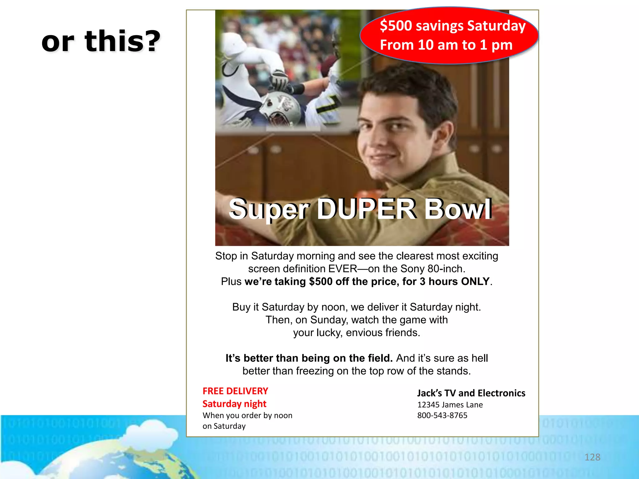 $500 savings Saturday
From 10 am to 1 pm

or this?

Super DUPER Bowl
Stop in Saturday morning and see the clearest most exciting
screen definition EVER—on the Sony 80-inch.
Plus we’re taking $500 off the price, for 3 hours ONLY.
Buy it Saturday by noon, we deliver it Saturday night.
Then, on Sunday, watch the game with
your lucky, envious friends.
It’s better than being on the field. And it’s sure as hell
better than freezing on the top row of the stands.
FREE DELIVERY
Saturday night
When you order by noon
on Saturday

Jack’s TV and Electronics
12345 James Lane
800-543-8765

128

 