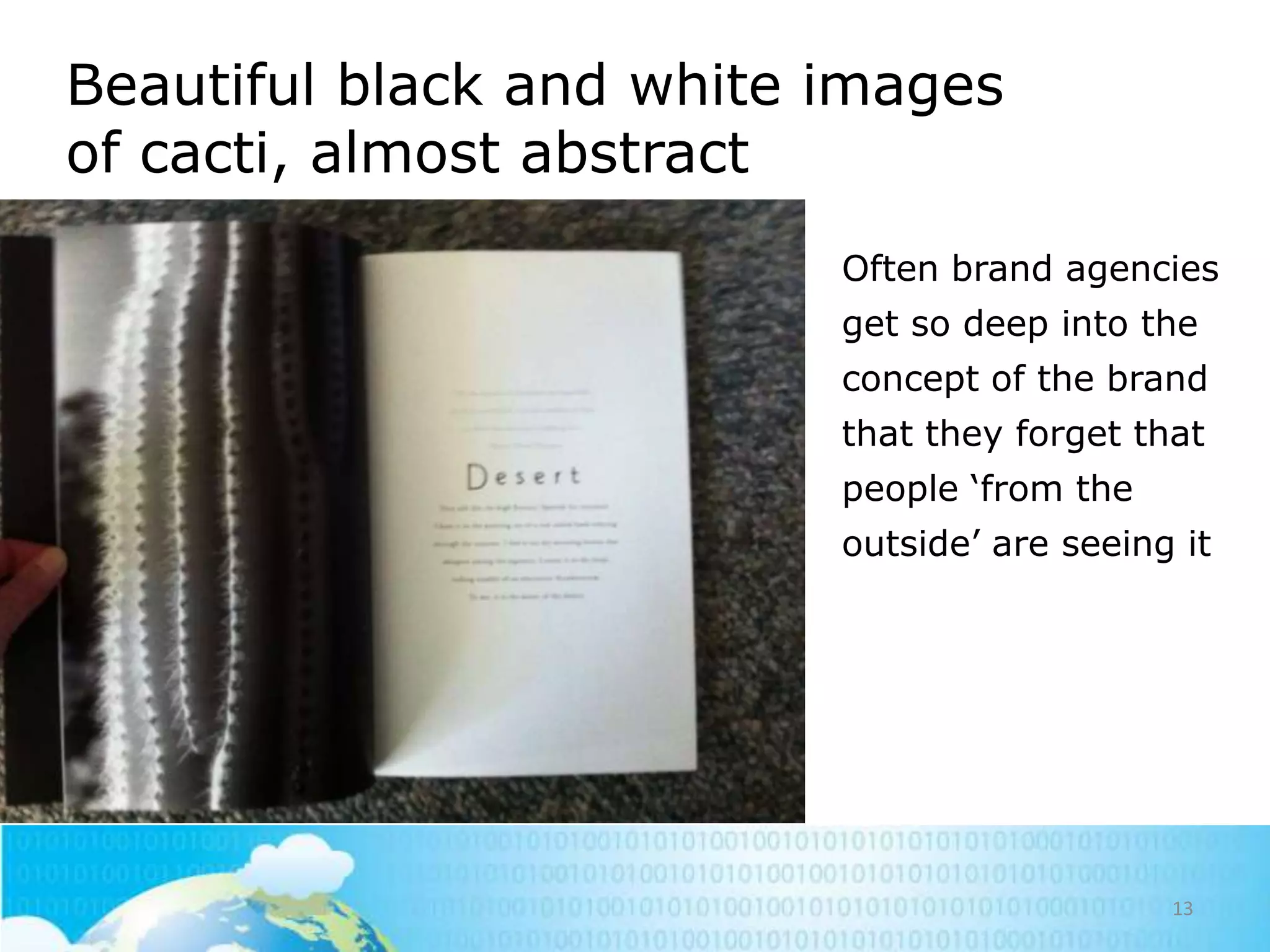 Beautiful black and white images
of cacti, almost abstract
• Often brand agencies
get so deep into the
concept of the brand
that they forget that
people ‗from the
outside‘ are seeing it

13

 