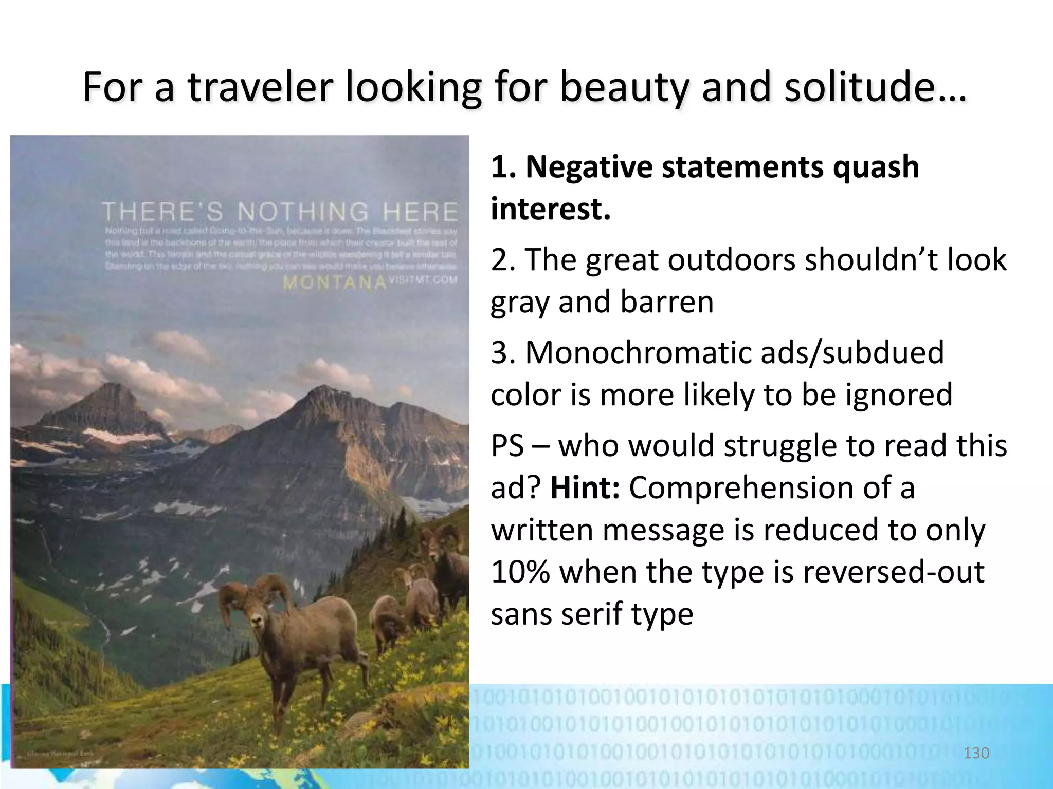 For a traveler looking for beauty and solitude…
1. Negative statements quash
interest.
2. The great outdoors shouldn’t look
gray and barren
3. Monochromatic ads/subdued
color is more likely to be ignored
PS – who would struggle to read this
ad? Hint: Comprehension of a
written message is reduced to only
10% when the type is reversed-out
sans serif type

130

 