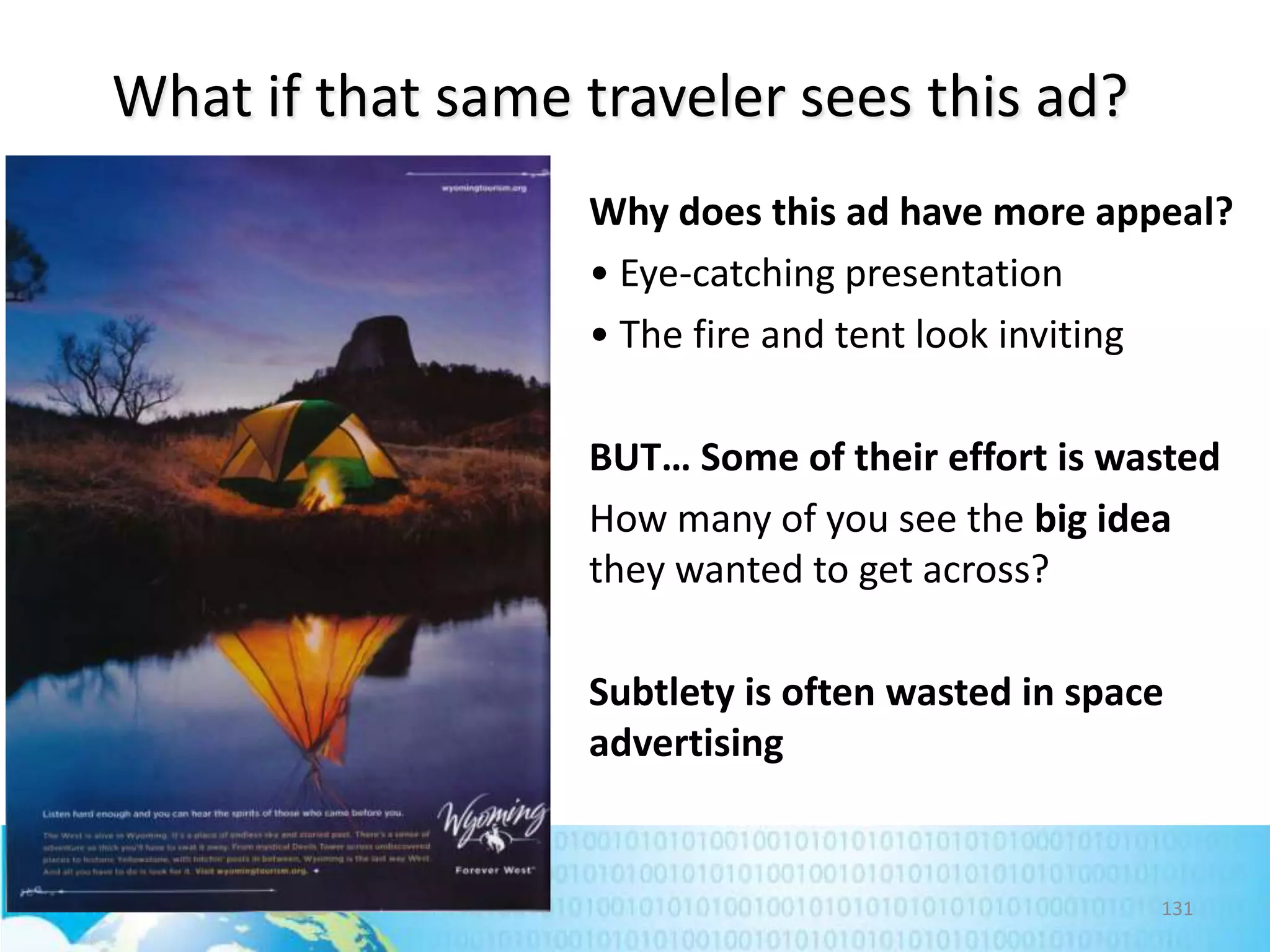 What if that same traveler sees this ad?
Why does this ad have more appeal?
• Eye-catching presentation
• The fire and tent look inviting
BUT… Some of their effort is wasted
How many of you see the big idea
they wanted to get across?
Subtlety is often wasted in space
advertising

131

 