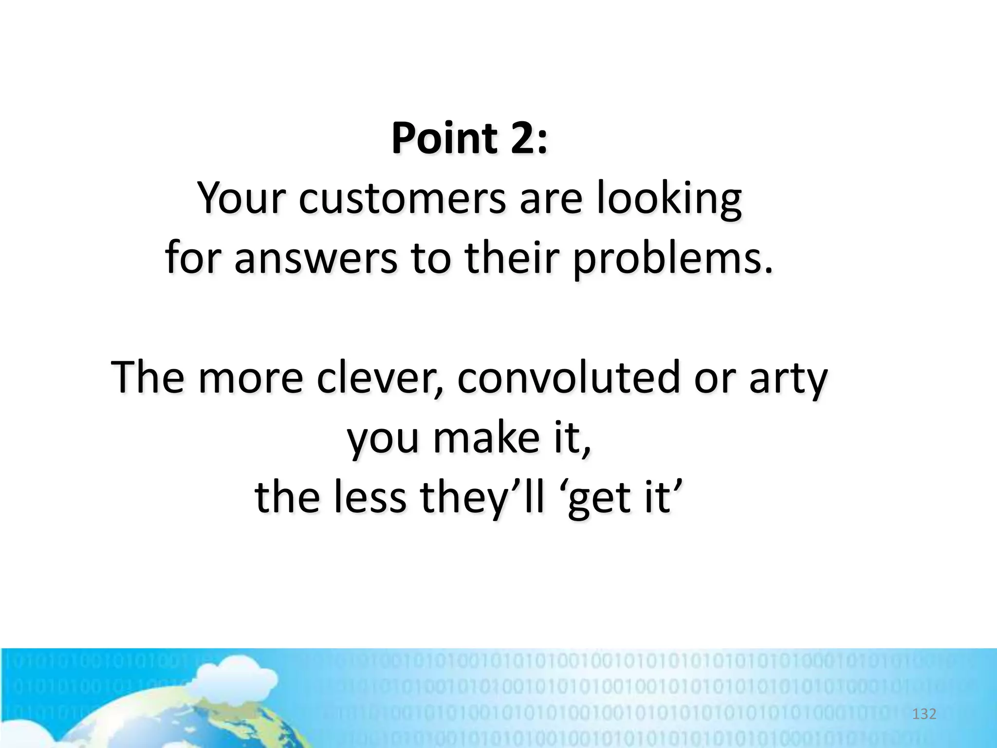Point 2:
Your customers are looking
for answers to their problems.
The more clever, convoluted or arty
you make it,
the less they’ll ‘get it’

132

 
