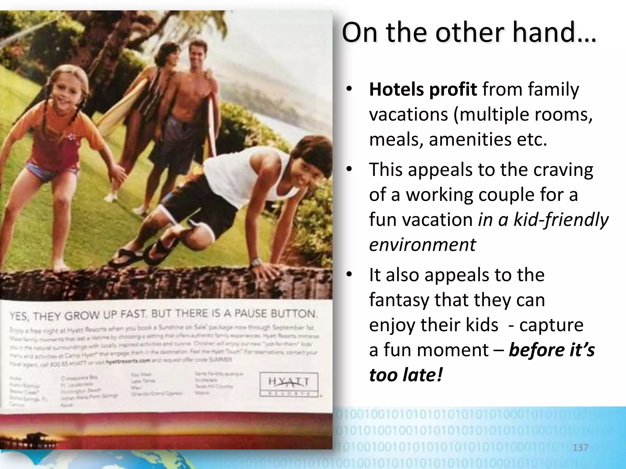 On the other hand…
• Hotels profit from family
vacations (multiple rooms,
meals, amenities etc.
• This appeals to the craving
of a working couple for a
fun vacation in a kid-friendly
environment
• It also appeals to the
fantasy that they can
enjoy their kids - capture
a fun moment – before it’s
too late!

137

 