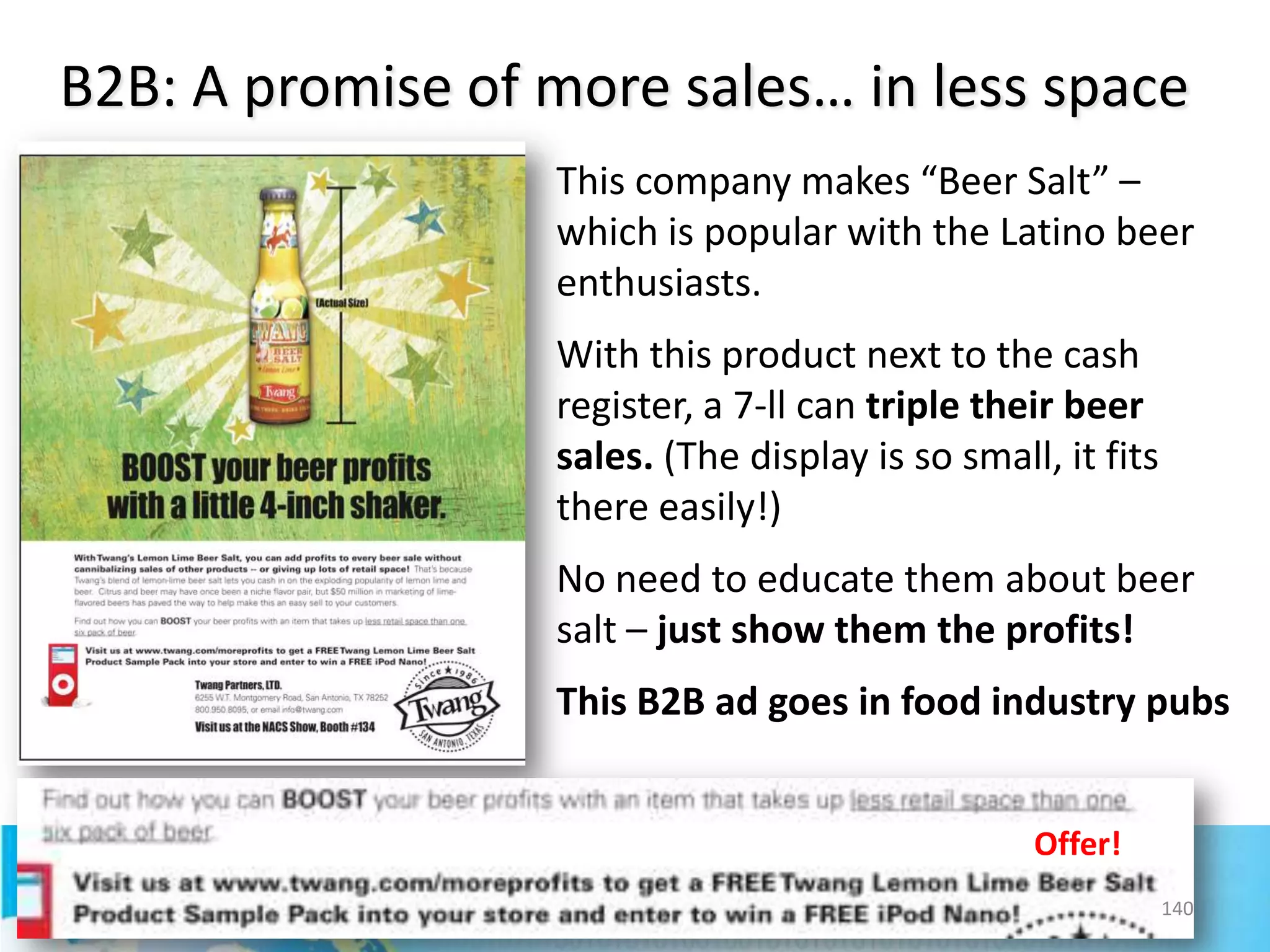 B2B: A promise of more sales… in less space
This company makes “Beer Salt” –
which is popular with the Latino beer
enthusiasts.
With this product next to the cash
register, a 7-ll can triple their beer
sales. (The display is so small, it fits
there easily!)
No need to educate them about beer
salt – just show them the profits!
This B2B ad goes in food industry pubs
Offer!
140

 