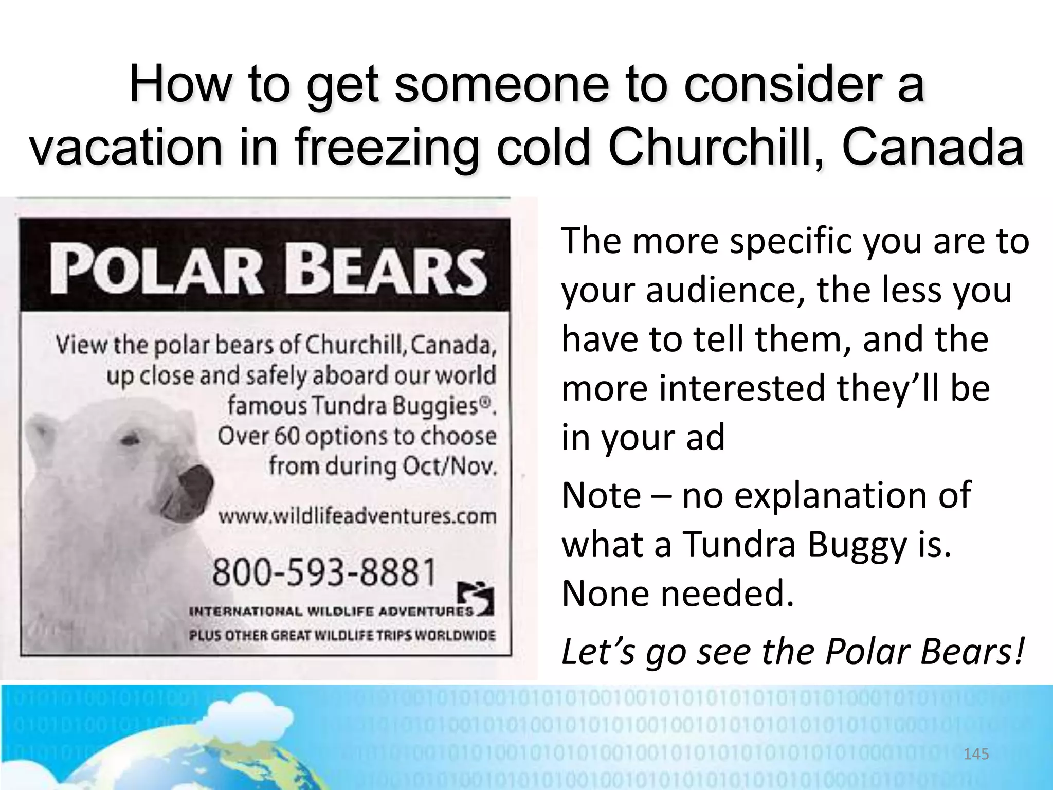 How to get someone to consider a
vacation in freezing cold Churchill, Canada
The more specific you are to
your audience, the less you
have to tell them, and the
more interested they’ll be
in your ad
Note – no explanation of
what a Tundra Buggy is.
None needed.
Let’s go see the Polar Bears!
145

 